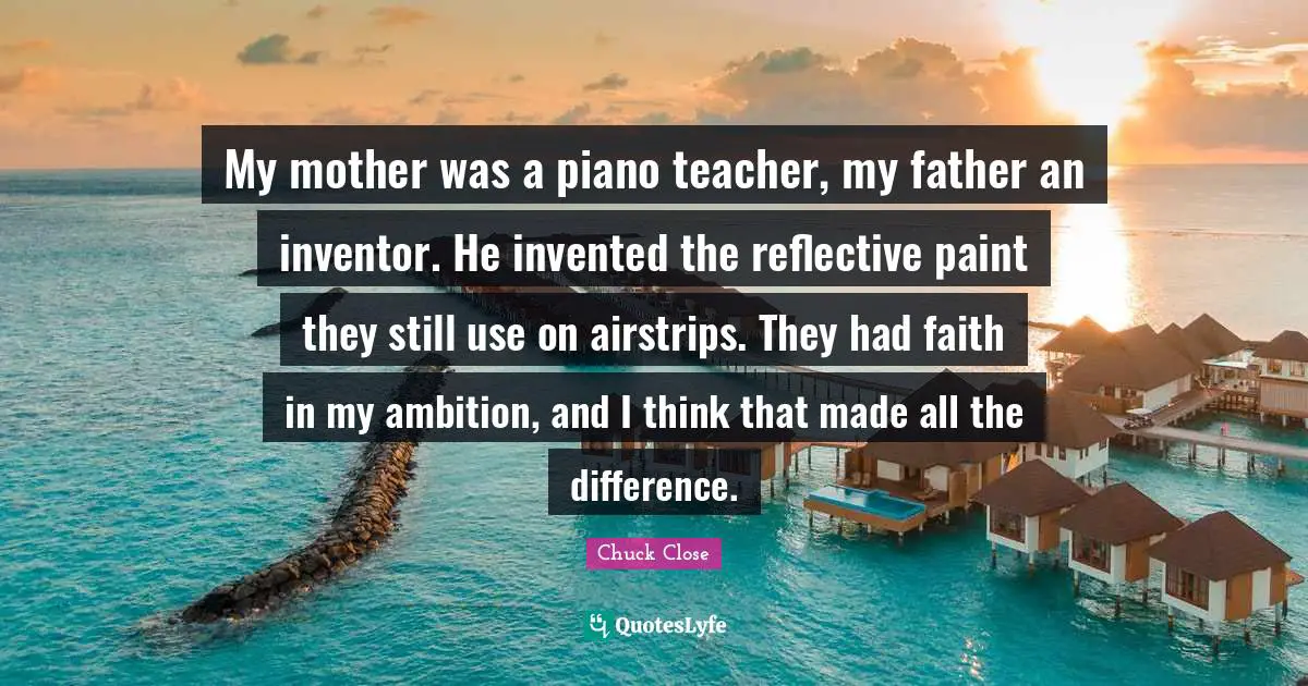 My mother was a piano teacher, my father an inventor. He invented the reflective paint they still use on airstrips. They had faith in my ambition, and I think that made all the difference.