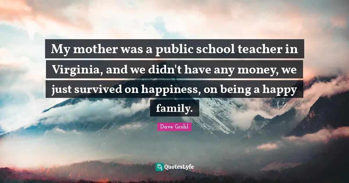 My mother was a public school teacher in Virginia, and we didn't have any money, we just survived on happiness, on being a happy family.