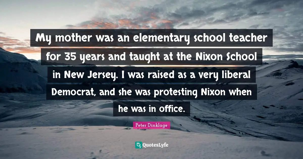 My mother was an elementary school teacher for 35 years and taught at the Nixon School in New Jersey. I was raised as a very liberal Democrat, and she was protesting Nixon when he was in office.