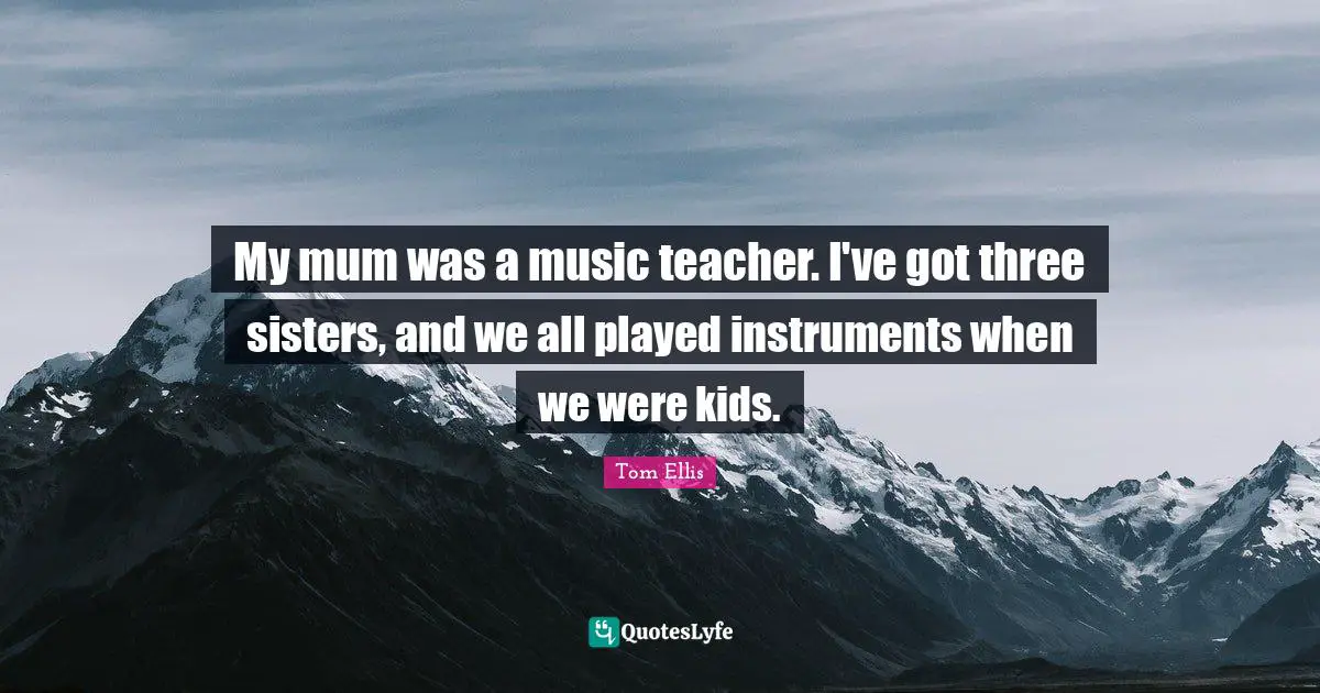 My mum was a music teacher. I've got three sisters, and we all played instruments when we were kids.
