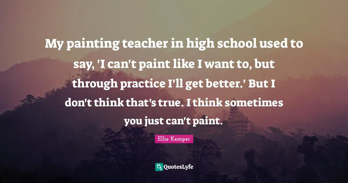 My painting teacher in high school used to say, 'I can't paint like I want to, but through practice I'll get better.' But I don't think that's true. I think sometimes you just can't paint.