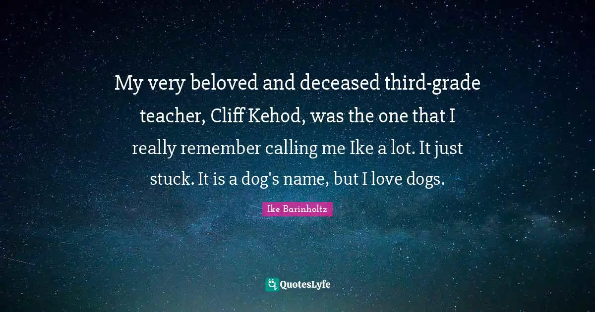 My very beloved and deceased third-grade teacher, Cliff Kehod, was the one that I really remember calling me Ike a lot. It just stuck. It is a dog's name, but I love dogs.