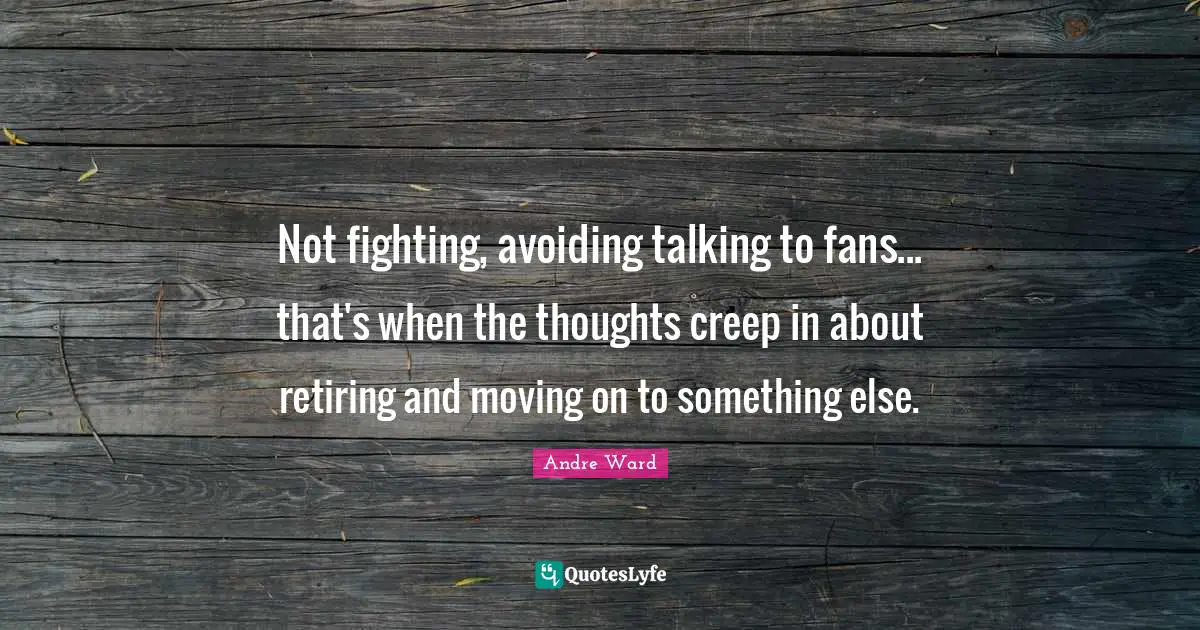 Not fighting, avoiding talking to fans... that's when the thoughts creep in about retiring and moving on to something else.
