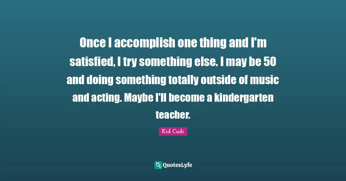 Once I accomplish one thing and I'm satisfied, I try something else. I may be 50 and doing something totally outside of music and acting. Maybe I'll become a kindergarten teacher.