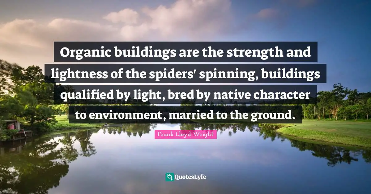Organic buildings are the strength and lightness of the spiders' spinning, buildings qualified by light, bred by native character to environment, married to the ground.