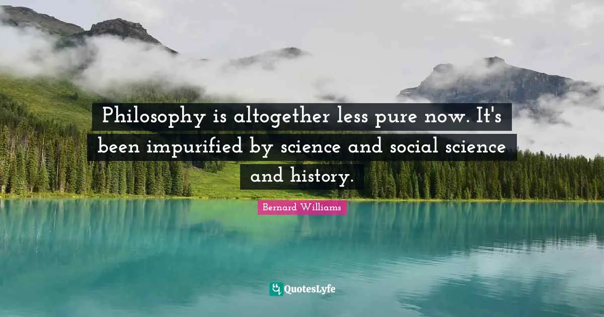 Bernard Williams Quotes: "Philosophy is altogether less pure now. It's been impurified by science and social science and history."