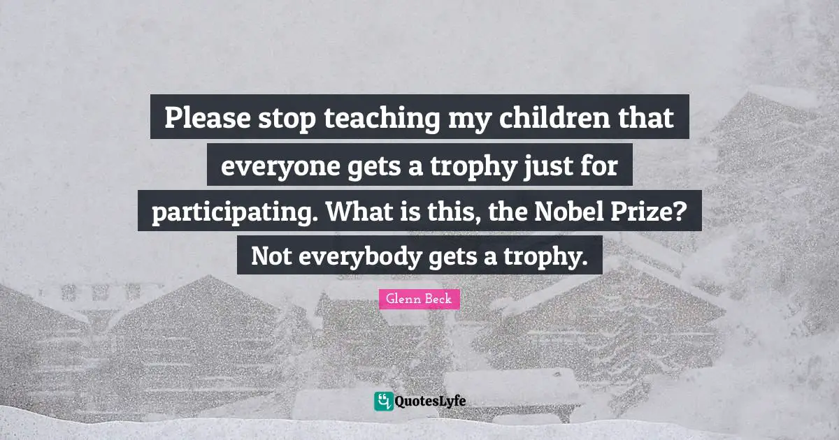 Please stop teaching my children that everyone gets a trophy just for participating. What is this, the Nobel Prize? Not everybody gets a trophy.