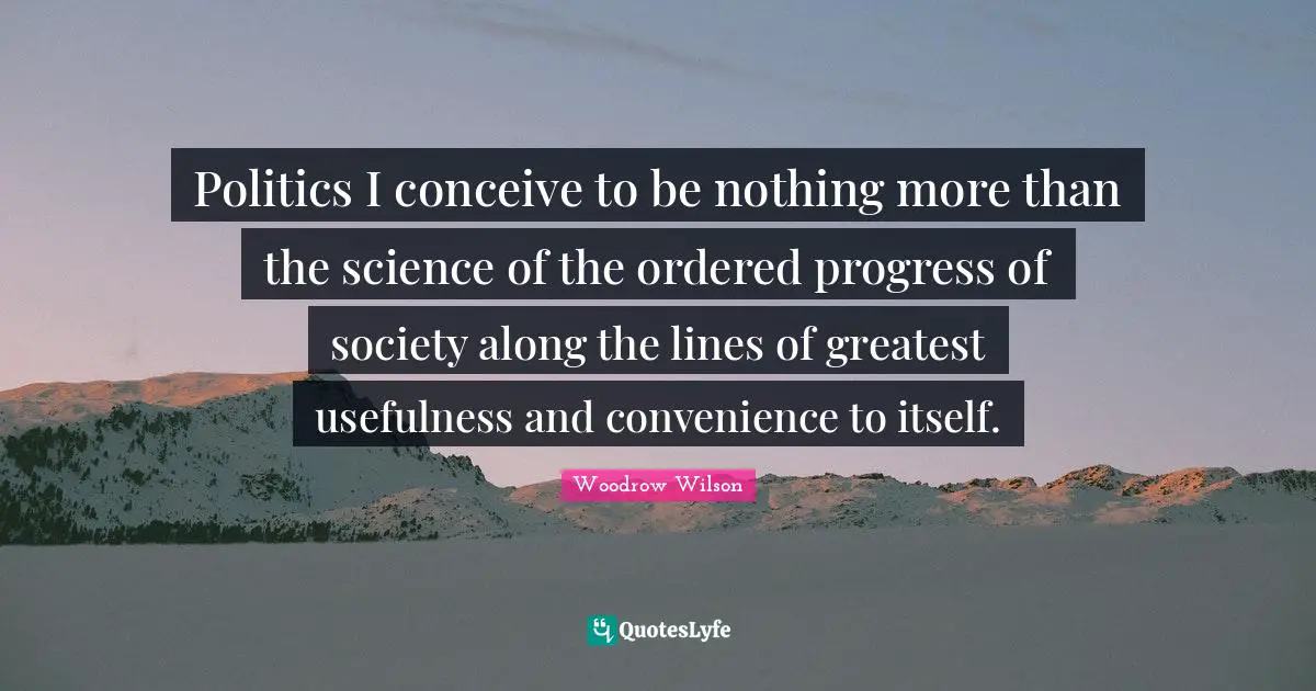 Politics I conceive to be nothing more than the science of the ordered progress of society along the lines of greatest usefulness and convenience to itself.