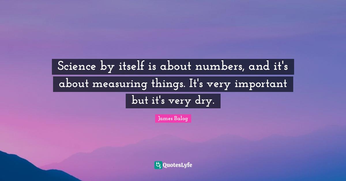 Science by itself is about numbers, and it's about measuring things. It's very important but it's very dry.