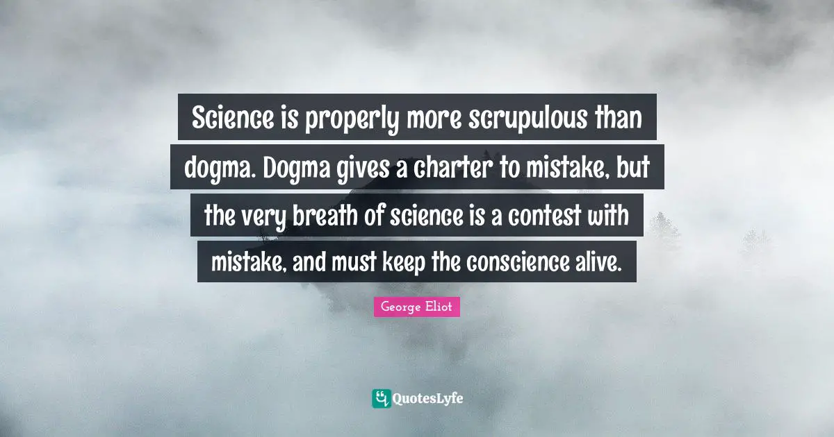 Science is properly more scrupulous than dogma. Dogma gives a charter to mistake, but the very breath of science is a contest with mistake, and must keep the conscience alive.