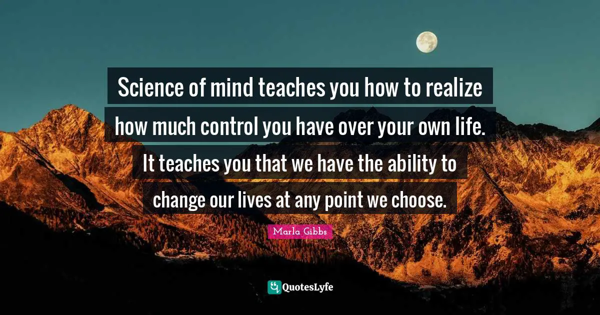 Science of mind teaches you how to realize how much control you have over your own life. It teaches you that we have the ability to change our lives at any point we choose.