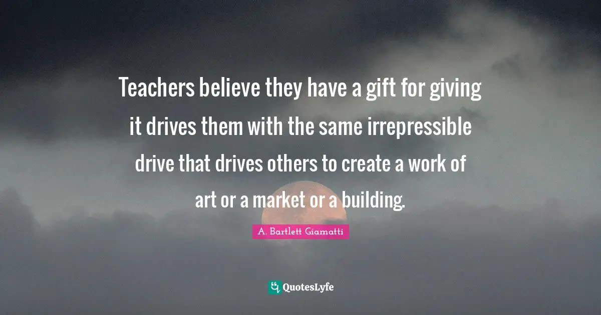 Teachers believe they have a gift for giving it drives them with the same irrepressible drive that drives others to create a work of art or a market or a building.