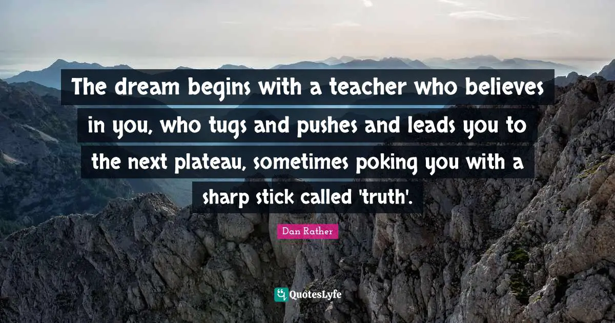 The dream begins with a teacher who believes in you, who tugs and pushes and leads you to the next plateau, sometimes poking you with a sharp stick called 'truth'.