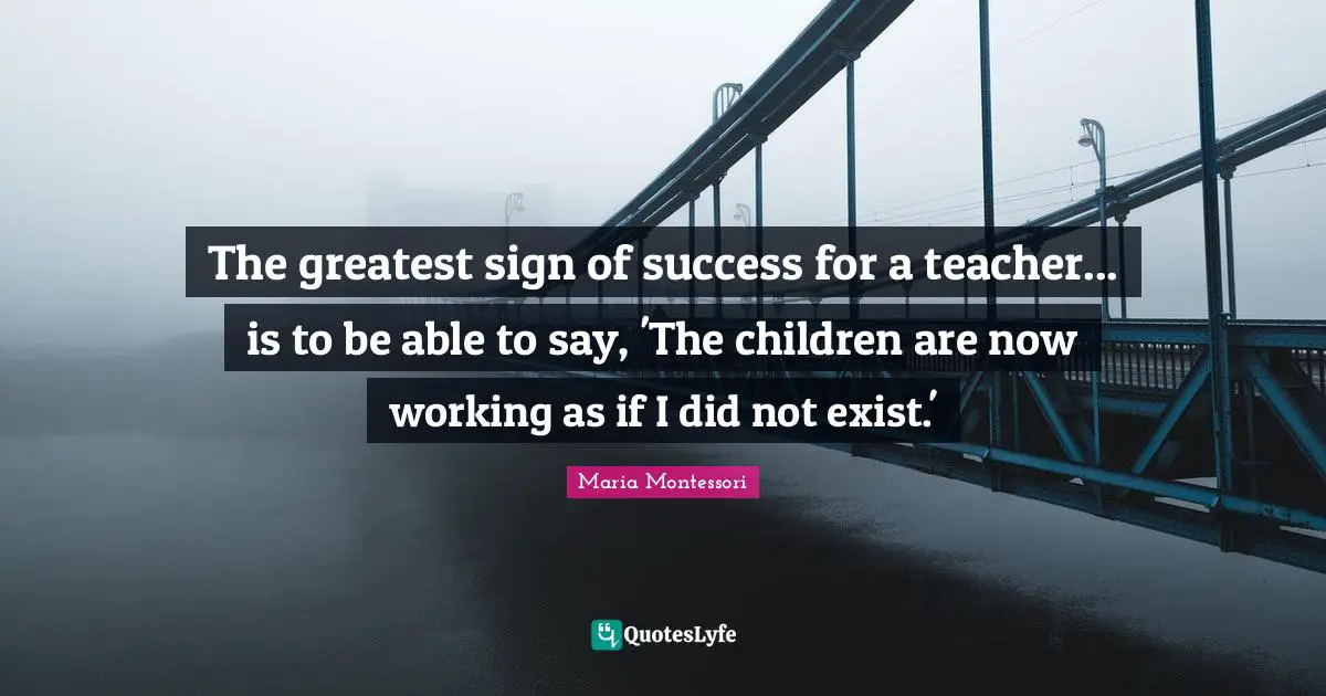 The greatest sign of success for a teacher... is to be able to say, 'The children are now working as if I did not exist.'