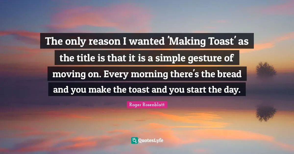 The only reason I wanted 'Making Toast' as the title is that it is a simple gesture of moving on. Every morning there's the bread and you make the toast and you start the day.