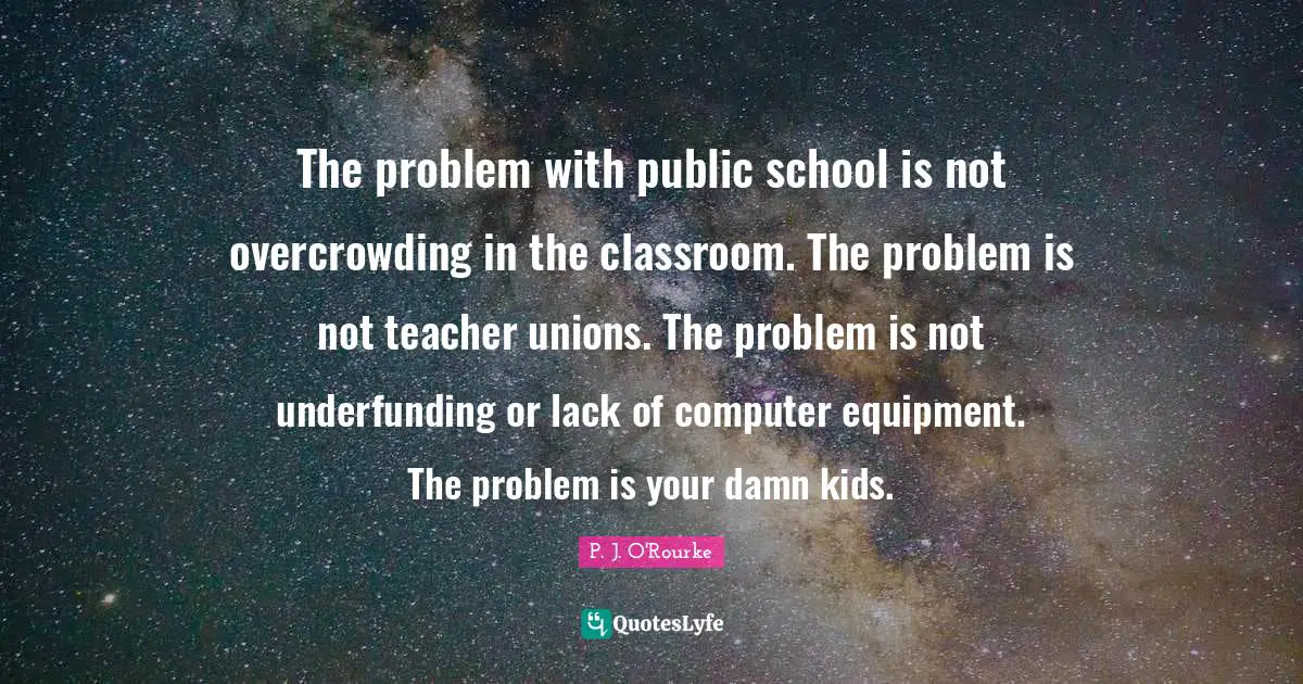 The problem with public school is not overcrowding in the classroom. The problem is not teacher unions. The problem is not underfunding or lack of computer equipment. The problem is your damn kids.