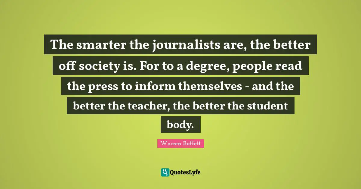 The smarter the journalists are, the better off society is. For to a degree, people read the press to inform themselves - and the better the teacher, the better the student body.