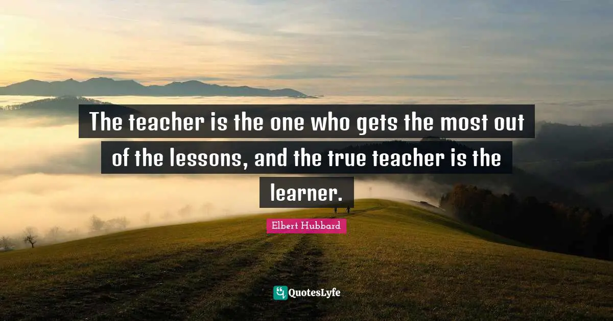 The teacher is the one who gets the most out of the lessons, and the true teacher is the learner.