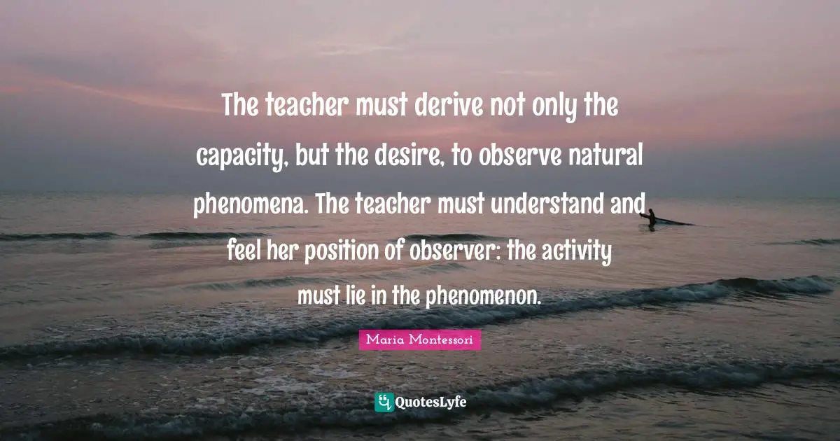 Maria Montessori Quotes: The teacher must derive not only the capacity, but the desire, to observe natural phenomena. The teacher must understand and feel her position of observer: the activity must lie in the phenomenon.