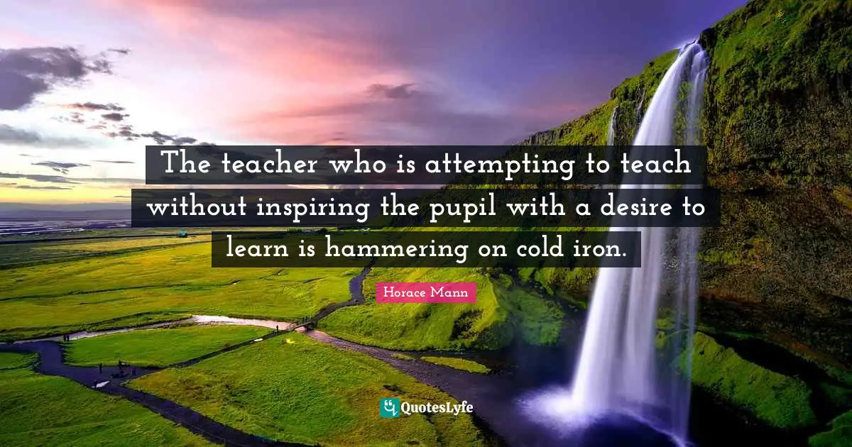 The teacher who is attempting to teach without inspiring the pupil with a desire to learn is hammering on cold iron.