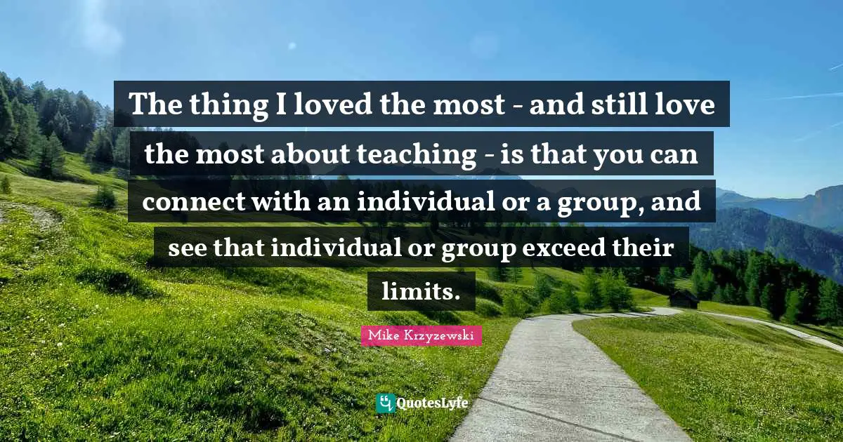 The thing I loved the most - and still love the most about teaching - is that you can connect with an individual or a group, and see that individual or group exceed their limits.