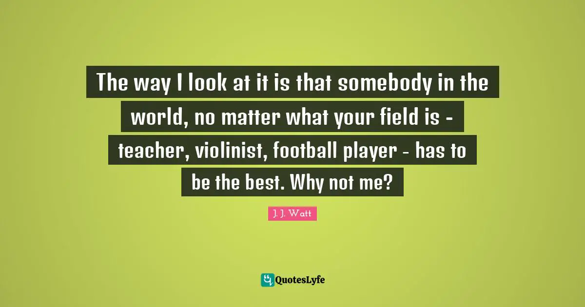J. J. Watt Quotes: "The way I look at it is that somebody in the world, no matter what your field is - teacher, violinist, football player - has to be the best. Why not me?"