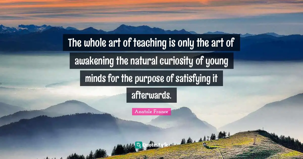 Anatole France Quotes: "The whole art of teaching is only the art of awakening the natural curiosity of young minds for the purpose of satisfying it afterwards."