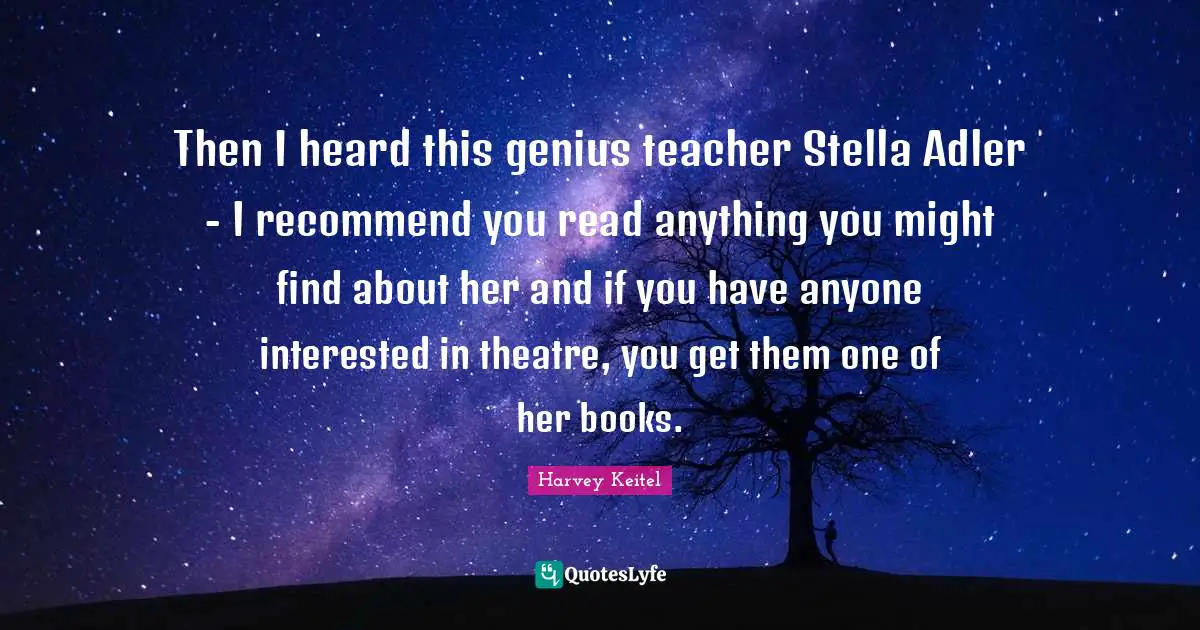 Then I heard this genius teacher Stella Adler - I recommend you read anything you might find about her and if you have anyone interested in theatre, you get them one of her books.