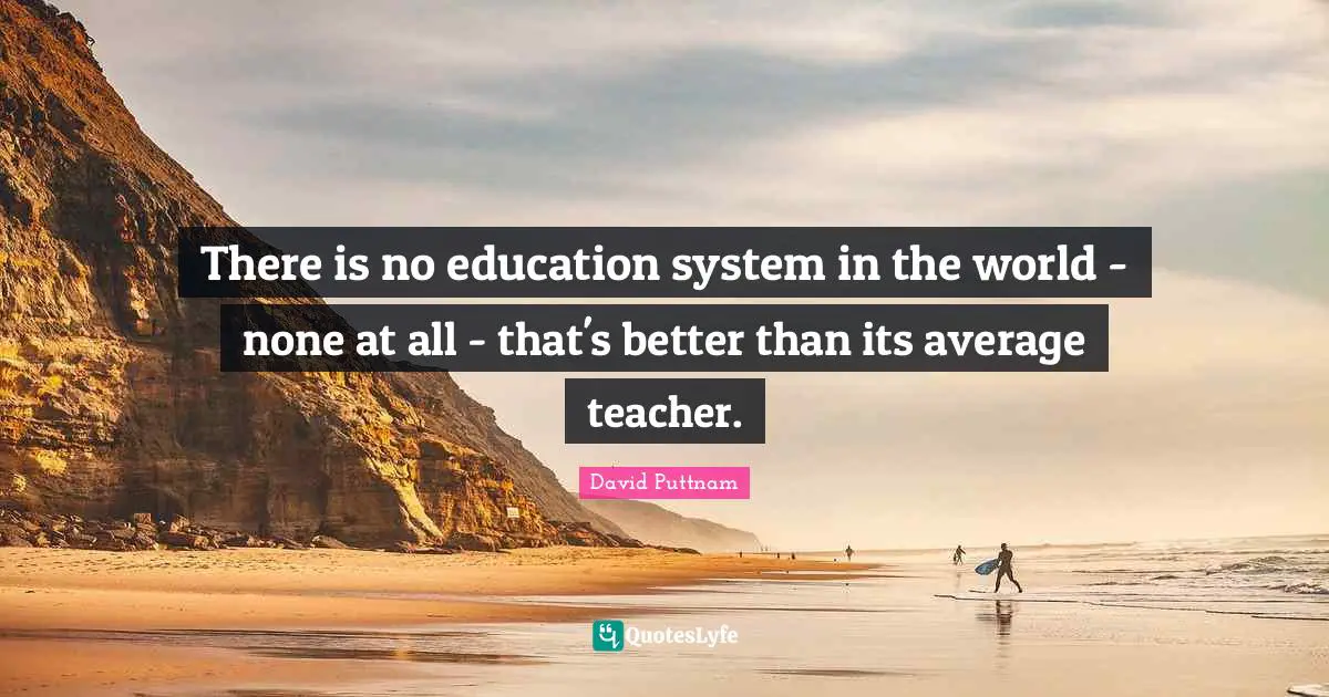 There is no education system in the world - none at all - that's better than its average teacher.