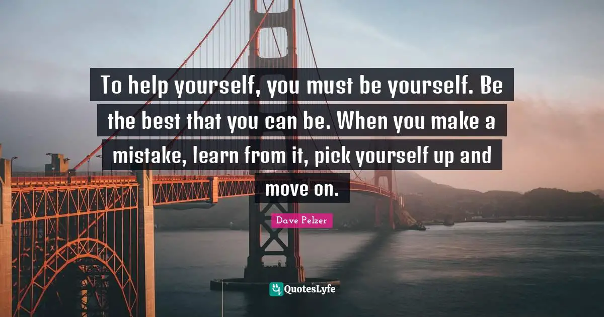 To help yourself, you must be yourself. Be the best that you can be. When you make a mistake, learn from it, pick yourself up and move on.