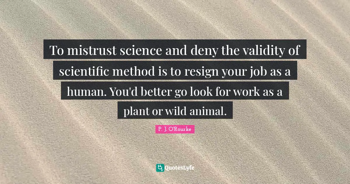 To mistrust science and deny the validity of scientific method is to resign your job as a human. You'd better go look for work as a plant or wild animal.