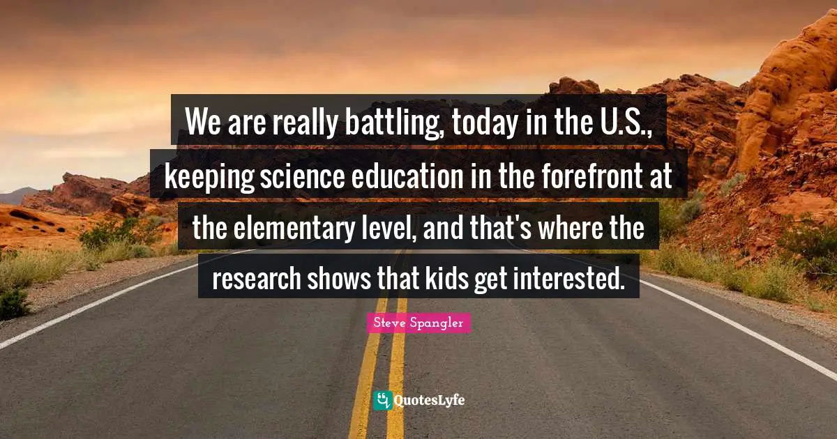 We are really battling, today in the U.S., keeping science education in the forefront at the elementary level, and that's where the research shows that kids get interested.