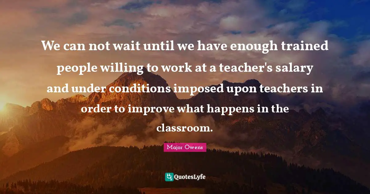 We can not wait until we have enough trained people willing to work at a teacher's salary and under conditions imposed upon teachers in order to improve what happens in the classroom.