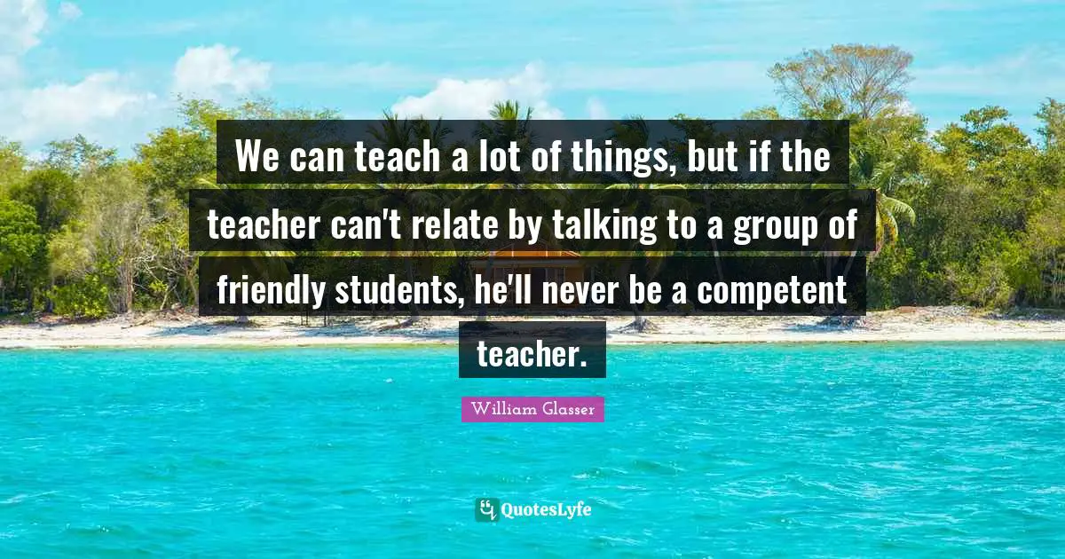 William Glasser Quotes: "We can teach a lot of things, but if the teacher can't relate by talking to a group of friendly students, he'll never be a competent teacher."