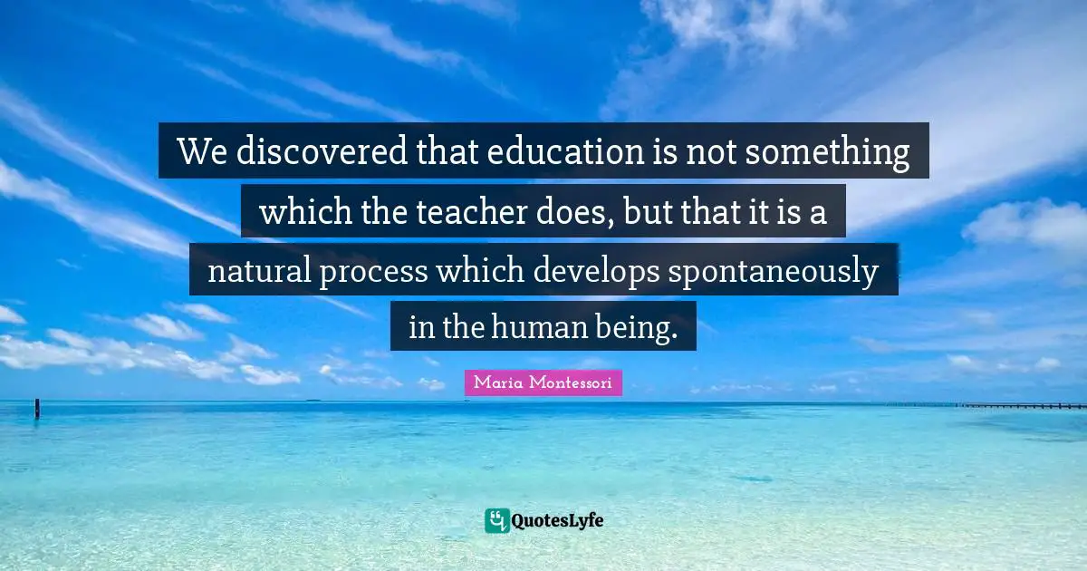 We discovered that education is not something which the teacher does, but that it is a natural process which develops spontaneously in the human being.
