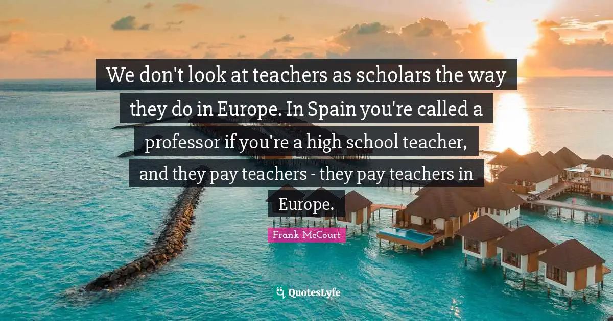 We don't look at teachers as scholars the way they do in Europe. In Spain you're called a professor if you're a high school teacher, and they pay teachers - they pay teachers in Europe.