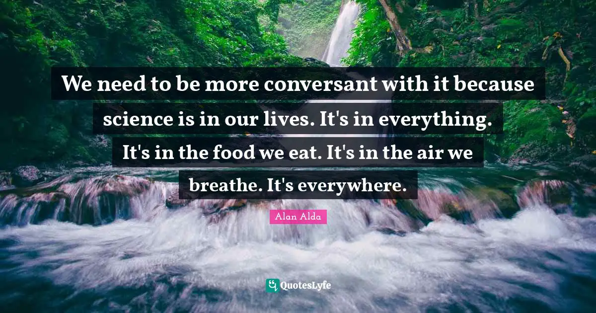We need to be more conversant with it because science is in our lives. It's in everything. It's in the food we eat. It's in the air we breathe. It's everywhere.