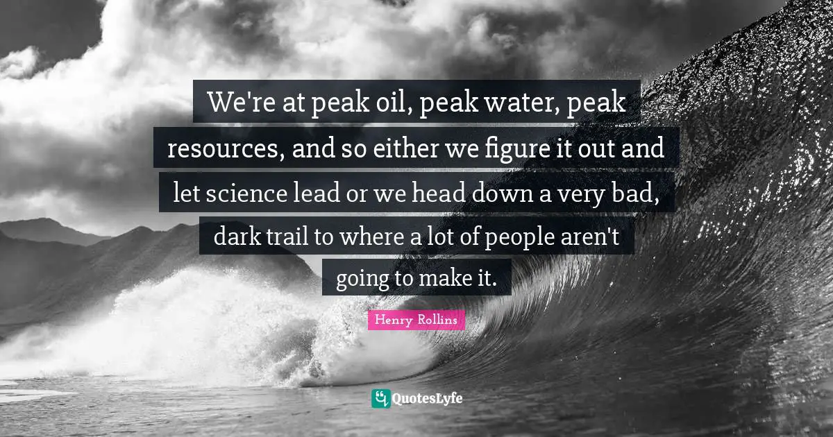 We're at peak oil, peak water, peak resources, and so either we figure it out and let science lead or we head down a very bad, dark trail to where a lot of people aren't going to make it.