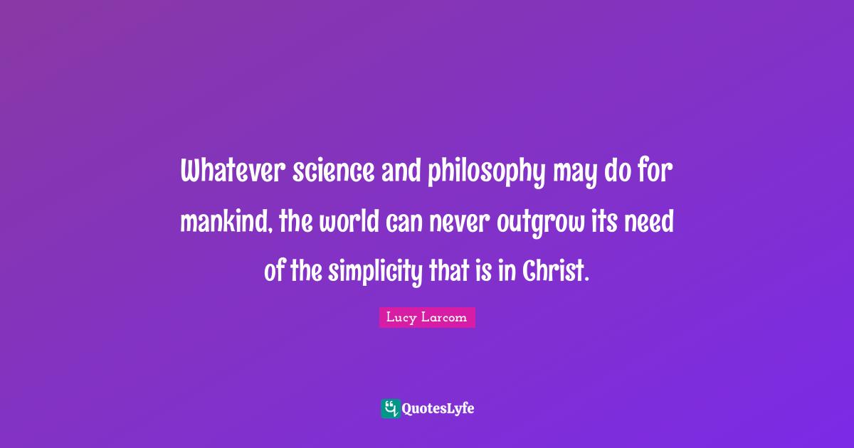 Whatever science and philosophy may do for mankind, the world can never outgrow its need of the simplicity that is in Christ.