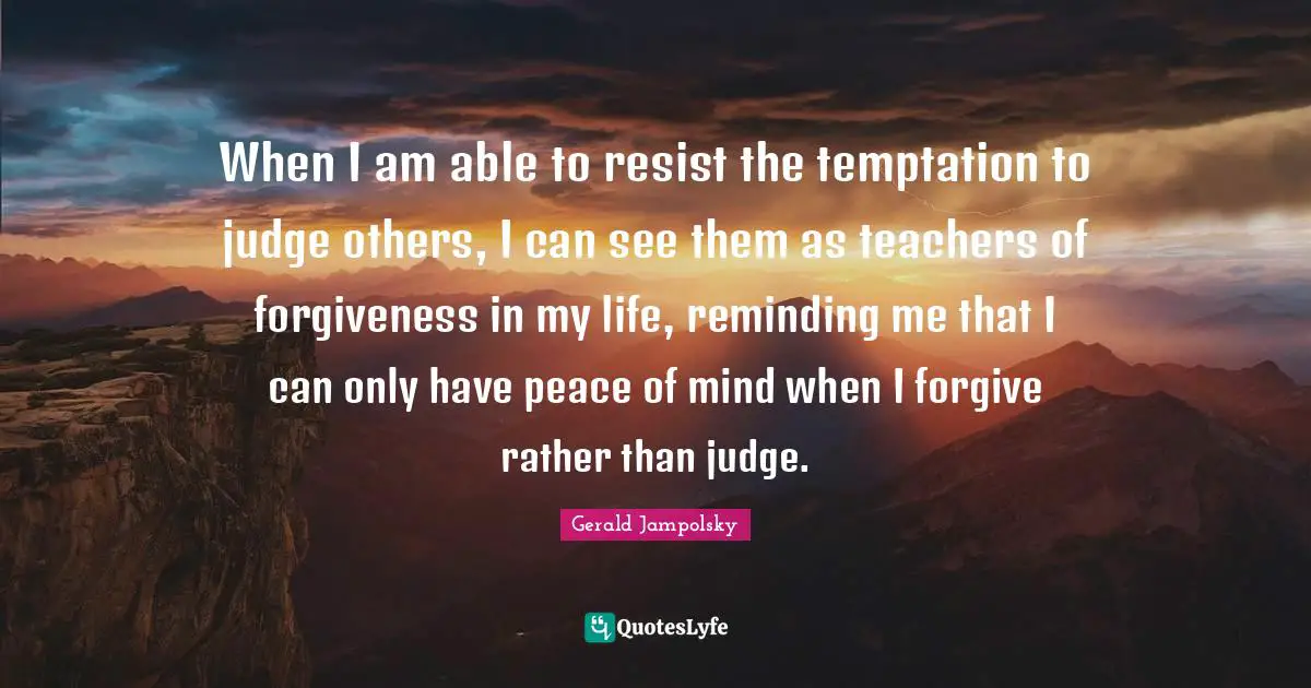 When I am able to resist the temptation to judge others, I can see them as teachers of forgiveness in my life, reminding me that I can only have peace of mind when I forgive rather than judge.
