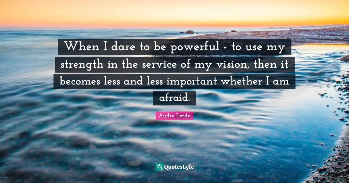 Service Quotes: "When I dare to be powerful - to use my strength in the service of my vision, then it becomes less and less important whether I am afraid."