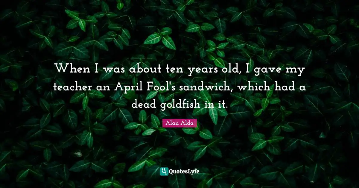 When I was about ten years old, I gave my teacher an April Fool's sandwich, which had a dead goldfish in it.