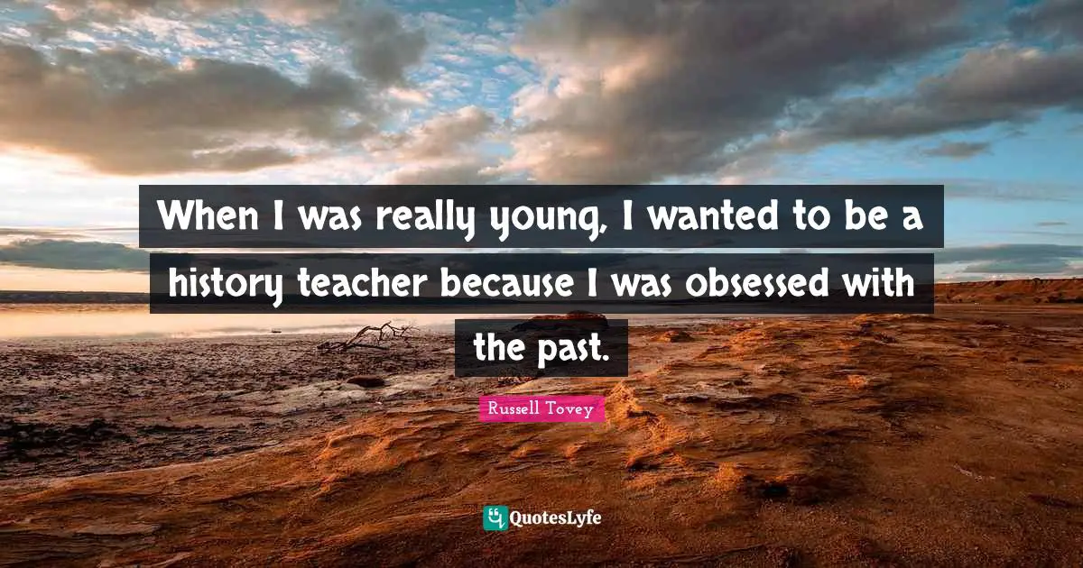 When I was really young, I wanted to be a history teacher because I was obsessed with the past.