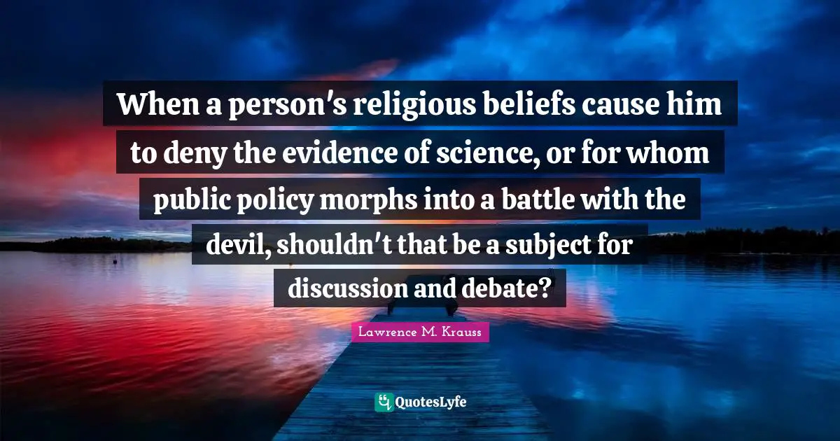 Lawrence M. Krauss Quotes: "When a person's religious beliefs cause him to deny the evidence of science, or for whom public policy morphs into a battle with the devil, shouldn't that be a subject for discussion and debate?"