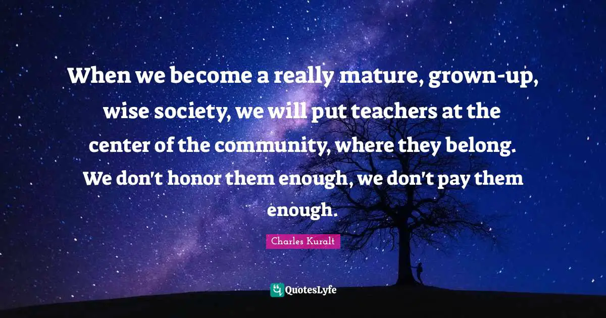 When we become a really mature, grown-up, wise society, we will put teachers at the center of the community, where they belong. We don't honor them enough, we don't pay them enough.