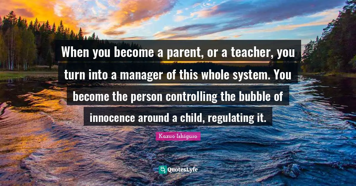 Kazuo Ishiguro Quotes: "When you become a parent, or a teacher, you turn into a manager of this whole system. You become the person controlling the bubble of innocence around a child, regulating it."