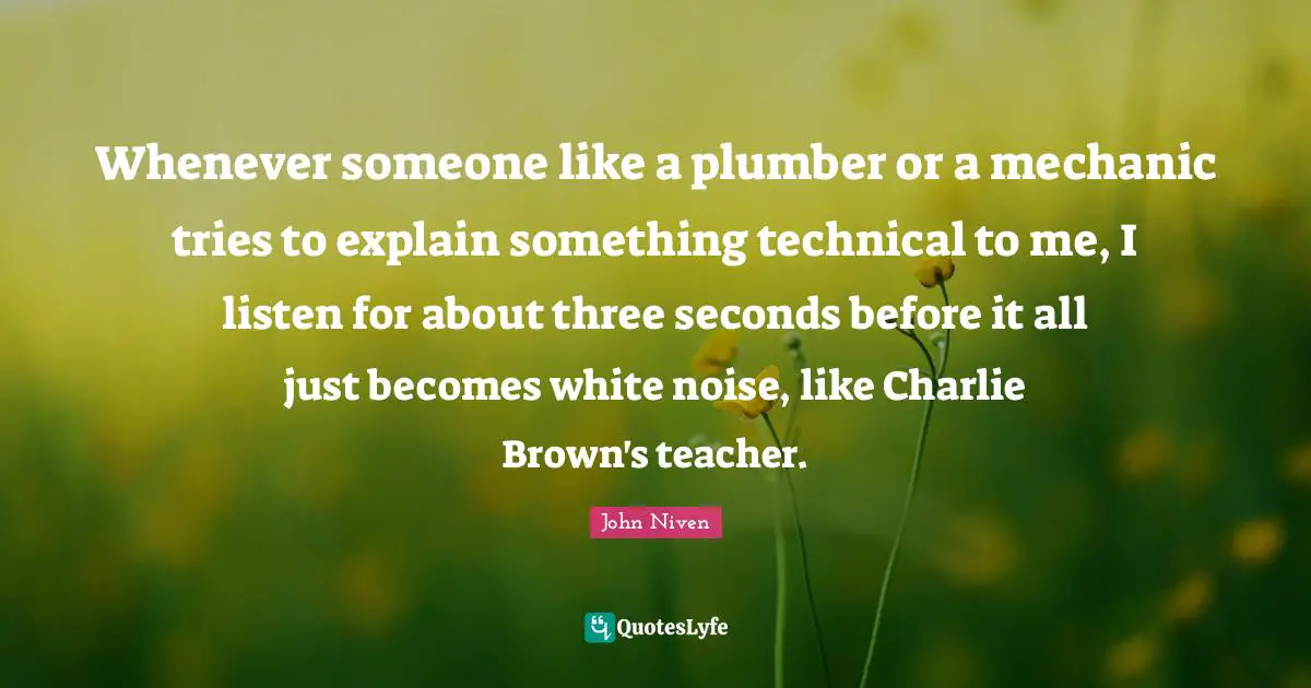 John Niven Quotes: "Whenever someone like a plumber or a mechanic tries to explain something technical to me, I listen for about three seconds before it all just becomes white noise, like Charlie Brown's teacher."