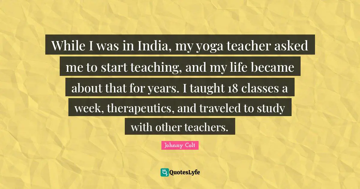 While I was in India, my yoga teacher asked me to start teaching, and my life became about that for years. I taught 18 classes a week, therapeutics, and traveled to study with other teachers.