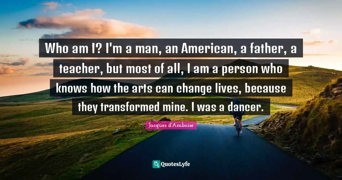 Who am I? I'm a man, an American, a father, a teacher, but most of all, I am a person who knows how the arts can change lives, because they transformed mine. I was a dancer.