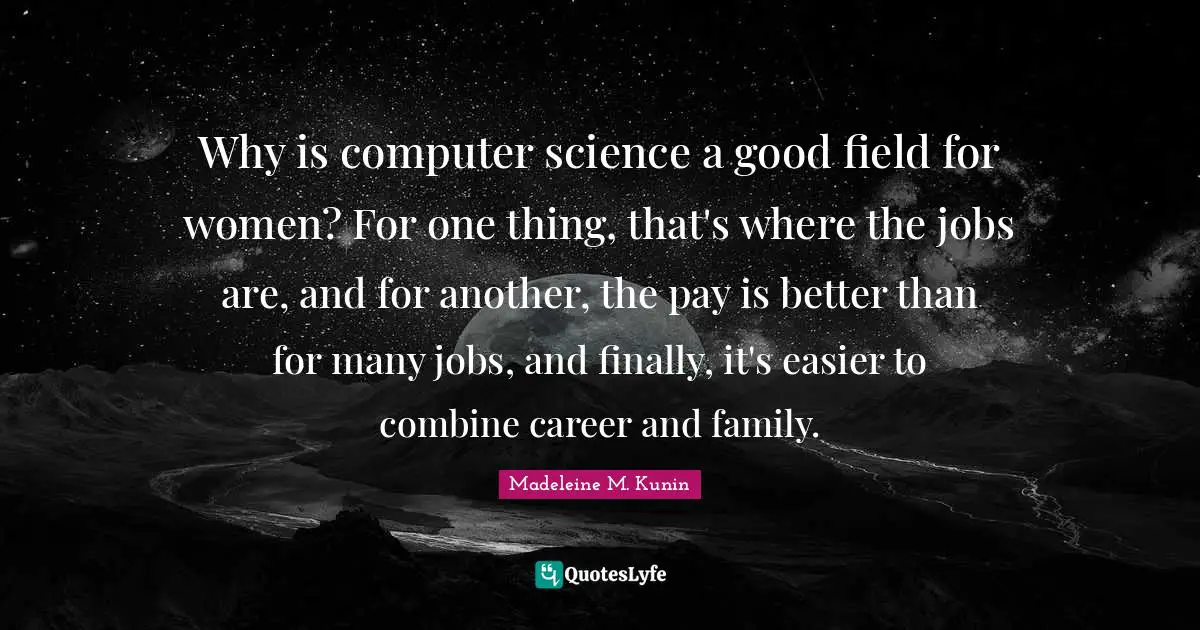 Why is computer science a good field for women? For one thing, that's where the jobs are, and for another, the pay is better than for many jobs, and finally, it's easier to combine career and family.